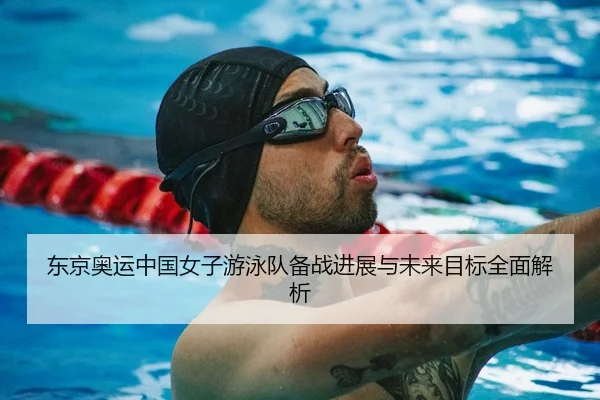 东京奥运中国女子游泳队备战进展与未来目标全面解析